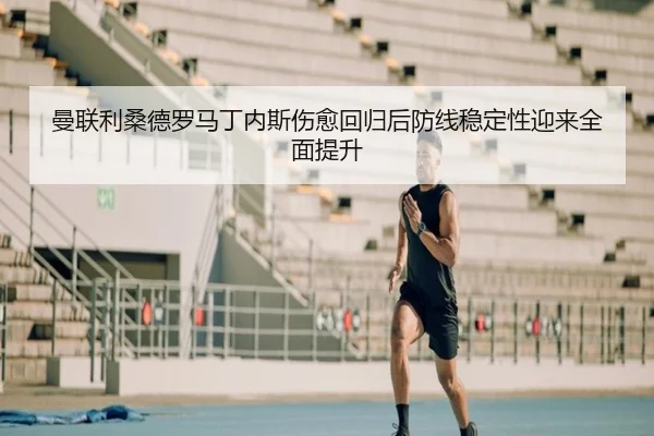 曼联利桑德罗马丁内斯伤愈回归后防线稳定性迎来全面提升